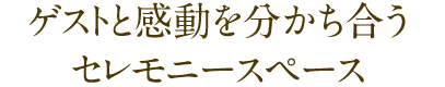 ゲストと感動を分かち合うセレモニースペース